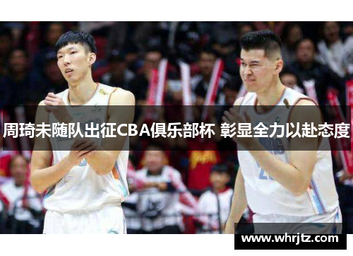 周琦未随队出征CBA俱乐部杯 彰显全力以赴态度