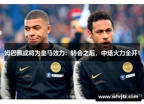 姆巴佩或将为皇马效力：转会之后，中场火力全开！